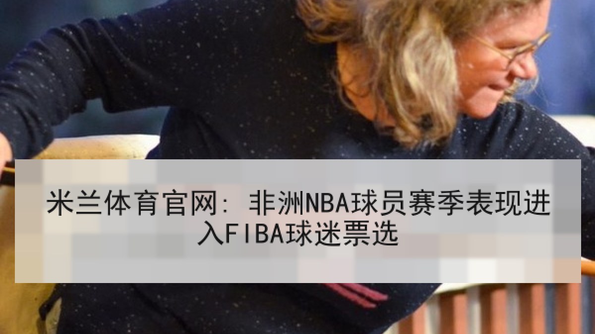 米兰体育官网: 非洲NBA球员赛季表现进入FIBA球迷票选