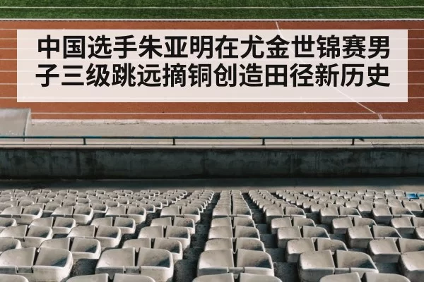 中国选手朱亚明在尤金世锦赛男子三级跳远摘铜创造田径新历史