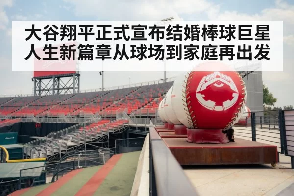 大谷翔平正式宣布结婚棒球巨星人生新篇章从球场到家庭再出发