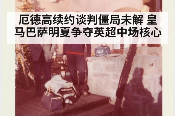 厄德高续约谈判僵局未解 皇马巴萨明夏争夺英超中场核心