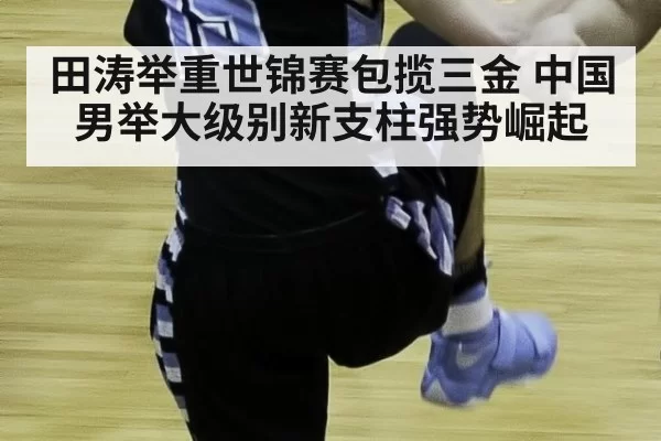 田涛举重世锦赛包揽三金 中国男举大级别新支柱强势崛起