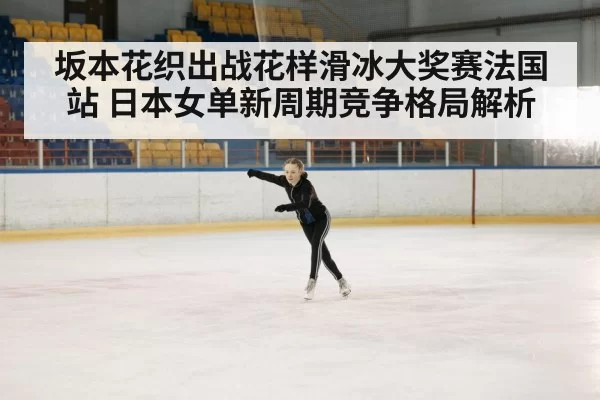 坂本花织出战花样滑冰大奖赛法国站 日本女单新周期竞争格局解析